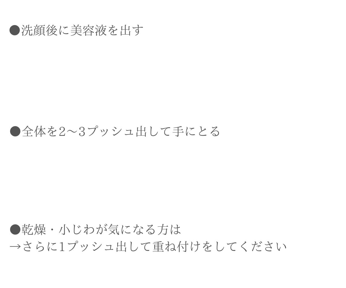 洗顔後に美容液を出す。全体を２～３プッシュ出して手に取る。乾燥・小じわ気になる方はさらに１プッシュ出して重ね付けをしてください