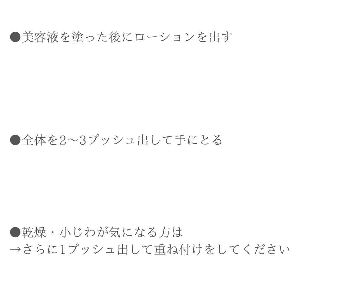 美容液を塗った後にローションを出す。全体を２～３プッシュ出して手に取る。乾燥・小じわが気になる方は→さらに1プッシュ出して重ね付けをしてください。