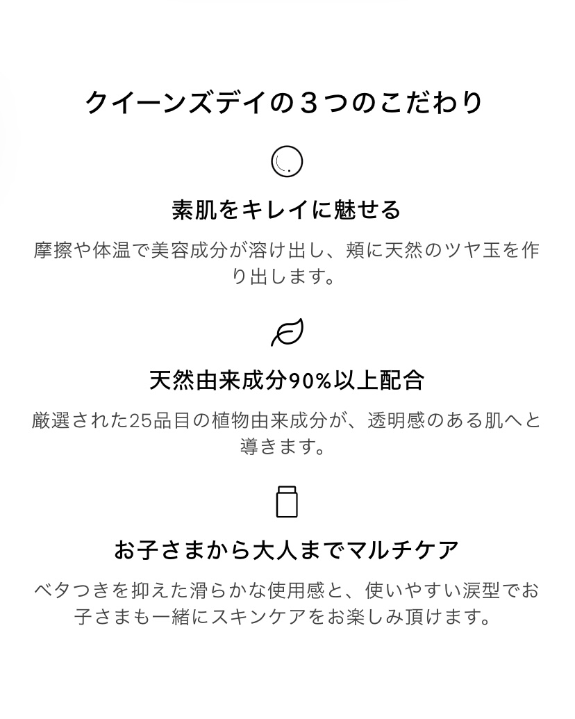 クイーンズデイ3つのこだわり　素肌を「きれいに見せる　摩擦や体温で美容成分が溶けだし、頬に天然のツヤ玉を作り出します。　天然由来成分90%以上配合 厳選された25品目の植物由来成分が、透明感のある肌へと導きます。　お子さまから大人までマルチケア ベタつきを抑えた滑らかな使用感と、使いやすい涙型でお子さまも一緒にスキンケアをお楽しみ頂けます。