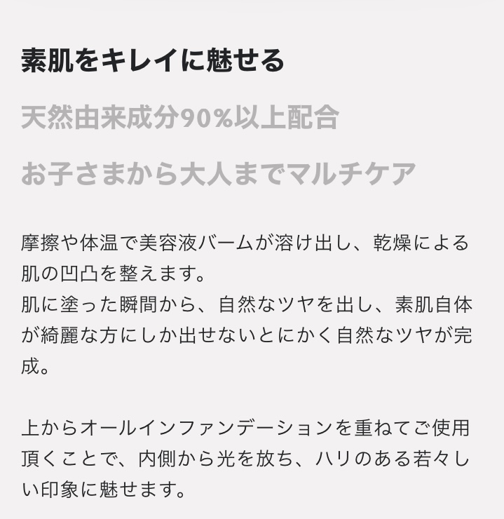 素肌をキレイに魅せる　天然由来成分90%以上配合
　お子さまから大人までマルチケア 摩擦や体温で美容液バームが溶け出し、乾燥による肌の凹凸を整えます。 肌に塗った瞬間から、自然なツヤを出し、素肌自体が綺麗な方にしか出せないとにかく自然なツヤが完成。 上からオールインファンデーションを重ねてご使用 頂くことで、内側から光を放ち、ハリのある若々しい印象に魅せます。
