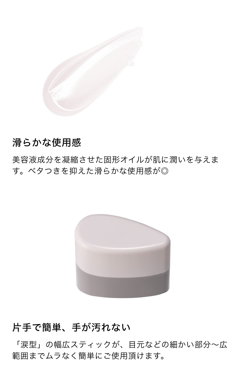 滑らかな使用感 美容液成分を凝縮させた固形オイルが肌に潤いを与えます。ベタつきを抑えた滑らかな使用感が◎　片手で簡単、手が汚れない 「涙型」の幅広スティックが、目元などの細かい部分～広
範囲までムラなく簡単にご使用頂けます