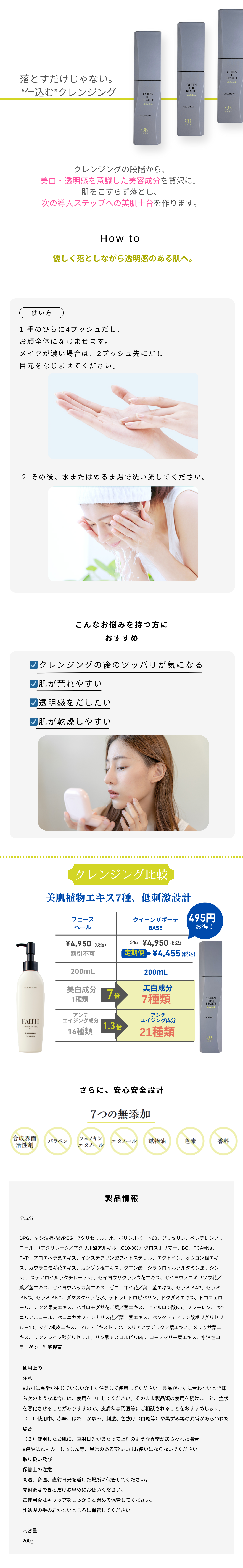 落とすだけじゃない。
“仕込む”クレンジング。

クレンジングの段階から、
美白・透明感を意識した美容成分を贅沢に。
肌へ与えながら落とし、
次の導入ステップへの美肌土台を作ります。

HOW TO

優しく落としながら透明感のあるお肌へ。

使い方

手のひらに4プッシュだし、
お顔全体になじませます。
※お顔が濡れている場合はプッシュ元に出し、
指先に広げてなじませてください。

その後、水またはぬるま湯で洗い流してください。

こんなお悩みを持つ方におすすめ

クレンジングの後のツッパリが気になる
肌が荒れやすい
透明感を出したい
肌が乾燥しやすい美肌植物エキス7種、低刺激設計

フェース ベール 、クィーンサボーテ BASE
\4,950 (税込) 、 \4,950 (税込)
\4,495 (税込)
200mL |、200mL

美白成分 7種類 | 美白成分 7種類
アンチエイジング成分 16種類 | アンチエイジング成分 21種類

さらに、安心安全設計

7つの無添加

石油系界面活性剤 | パラベン | フェノキシ エタノール | 鉱物油 | 香料 | 着色料 | アルコール

製品情報

有効成分

グリチルリチン酸2K、ブタプラセンタエキス-1
その他成分

精製水、BG、ヤシ油脂肪酸アシルグリシンK液、グリセリン、ラウリン酸アミドプロピルベタイン液、ペンチレングリコール、ヤシ油脂肪酸ジエタノールアミド、ヤシ油脂肪酸アシルアルギニンエチル・DL-PCA塩、ラウロイルメチル-β-アラニンNa液、ステアリン酸PEG、POEヤシ油脂肪酸グリセリル、水溶性コラーゲン液-4、アセチルヒドロキシプロリン、ヒアルロン酸Na-2、酵母多糖体末、ビルベリー葉エキス、メマツヨイグサエキス、オウゴンエキス、アロエエキス-2、カッコンエキス、クロレラエキス、ヒメフウロエキス、イザヨイバラエキス、メリッサエキス、タイムエキス-1、アーティチョークエキス、セイヨウオオバコ種子エキス、マロニエエキス、ブクリョウエキス、ユキノシタエキス、ボタンエキス、カモミラエキス-1、ローズマリーエキス、ノバラエキス、ローヤルゼリーエキス、シソエキス-1、ヒメフウロエキス、キウイエキス、サクラ葉抽出液、アデノシン三リン酸2Na、加水分解コンキオリン液、ベニバナエキス、加水分解シルク液、PCAイソステアリン酸グリセレス-25、ポリクオタニウム-51、ラウリン酸ポリグリセリル、キサンタンガム、クエン酸、クエン酸Na、エタノール、水酸化K、フェノキシエタノール、グリシン、クエン酸Na、香料

ご使用上の注意

(1) お肌に異常が生じていないかよく注意して使用してください。化粧品がお肌に合わないとき、即ち次のような場合には、使用を中止してください。そのまま化粧品類の使用を続けますと、症状を悪化させることがありますので、皮膚科専門医等にご相談されることをおすすめします。
(2) 使用中、赤味、はれ、かゆみ、刺激、色抜け(白斑等)や黒ずみ等の異常があらわれた場合
(3) 使用したお肌に、直射日光があたって上記のような異常があらわれた場合
*傷やはれもの、しっしん等、異常のある部位にはお使いにならないでください。

保管上の注意

*直射日光のあたる場所、極端に高温多湿の場所には保管しないでください。
*乳幼児の手の届かない場所に保管してください。
*開封後はお早めに使い切るようにしてください。
*本製品は食べ物ではありません。

内容量
200g