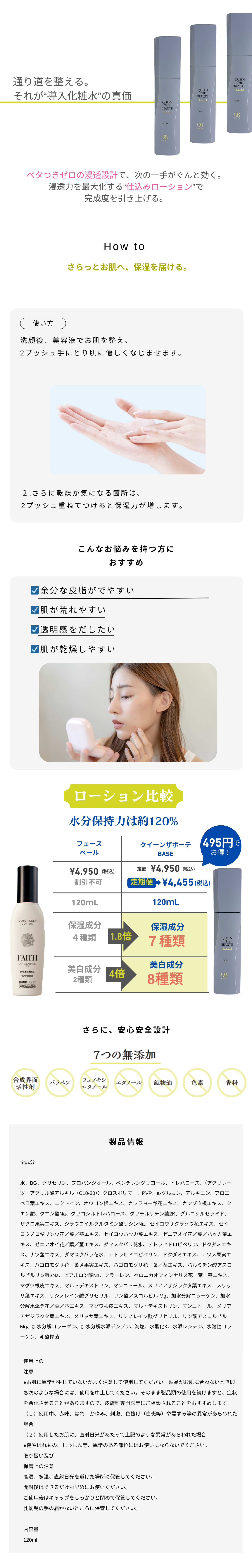 通り道を整える。
それが“導入化粧水”の真価
ベタつきゼロの浸透設計で、次の一手がぐんと効く。
浸透力を最大化する“仕込みローション”で
完成度を引き上げる。
How to
さらっとお肌へ、保湿を届ける。
使い方
洗顔後、美容液でお肌を整え、
2プッシュ手にとり肌に優しくなじませます。
２.さらに乾燥が気になる箇所は、
2プッシュ重ねてつけると保湿力が増します。
こんなお悩みを持つ方に
おすすめ
余分な皮脂がでやすい
肌が荒れやすい
透明感をだしたい
肌が乾燥しやすい
ローション比較
水分保持力は約120%
フェースベール、クイーンザボーテBASE
\4,950(税込)割引不可、定価\4,950(税込)、定期便、\4,455(税込)
495円でお得！
120ｍL、120ｍL
保湿成分、４種類、1.8倍、保湿成分、７種類
美白成分、2種類、4倍、美白成分、8種類
さらに、安心安全設計
7つの無添加
石油系界面活性剤 | パラベン | フェノキシ エタノール | 鉱物油 | 香料 | 着色料 | アルコール
製品情報
全成分

水、BG、グリセリン、プロパンジオール、ペンチレングリコール、トレハロース、（アクリレーツ／アクリル酸アルキル（C10-30））クロスポリマー、PVP、a-グルカン、アルギニン、アロエベラ葉エキス、エクトイン、オウゴン根エキス、カワラヨモギ花エキス、カンゾウ根エキス、クエン酸、クエン酸Na、グリコシルトレハロース、グリチルリチン酸2K、グルコシルセラミド、ザクロ果実エキス、ジラウロイルグルタミン酸リシンNa、セイヨウサクラソウ花エキス、セイヨウノコギリンウ花／葉／茎エキス、セイヨウハッカ葉エキス、ゼニアオイ花／葉／ハッカ葉エキス、ゼニアオイ花／葉／茎エキス、ダマスクバラ花水、テトラヒドロピペリン、ドクダミエキス、ナツ茎エキス、ダマスクバラ花水、テトラヒドロピペリン、ドクダミエキス、ナツメ果実エキス、ハゴロモグサ花／葉メ果実エキス、ハゴロモグサ花／葉／茎エキス、パルミチン酸アスコルビルリン酸3Na、ヒアルロン酸Na、フラーレン、ベロニカオフィシナリス花／葉／茎エキス、マグワ根皮エキス、マルトデキストリン、マンニトール、メリアアザジラクタ葉エキス、メリッサ葉エキス、リシノレイン酸グリセリル、リン酸アスコルビル Mg、加水分解コラーゲン、加水分解水添デ花／葉／茎エキス、マグワ根皮エキス、マルトデキストリン、マンニトール、メリアアザジラクタ葉エキス、メリッサ葉エキス、リシノレイン酸グリセリル、リン酸アスコルビル Mg、加水分解コラーゲン、加水分解水添デンプン、海塩、水酸化K、水添レシチン、水溶性コラーゲン、乳酸桿菌
使用上の
注意
●お肌に異常が生じていないかよく注意して使用してください。製品がお肌に合わないとき即ち次のような場合には、使用を中止してください。そのまま製品類の使用を続けますと、症状を悪化させることがありますので、皮膚科専門医等にご相談されることをおすすめします。
（１）使用中、赤味、はれ、かゆみ、刺激、色抜け（白斑等）や黒ずみ等の異常があらわれた場合
（２）使用したお肌に、直射日光があたって上記のような異常があらわれた場合
●傷やはれもの、しっしん等、異常のある部位にはお使いにならないでください。
取り扱い及び
保管上の注意
高温、多湿、直射日光を避けた場所に保管してください。
開封後はできるだけお早めにお使いください。
ご使用後はキャップをしっかりと閉めて保管してください。
乳幼児の手の届かないところに保管してください。

内容量
120ml
