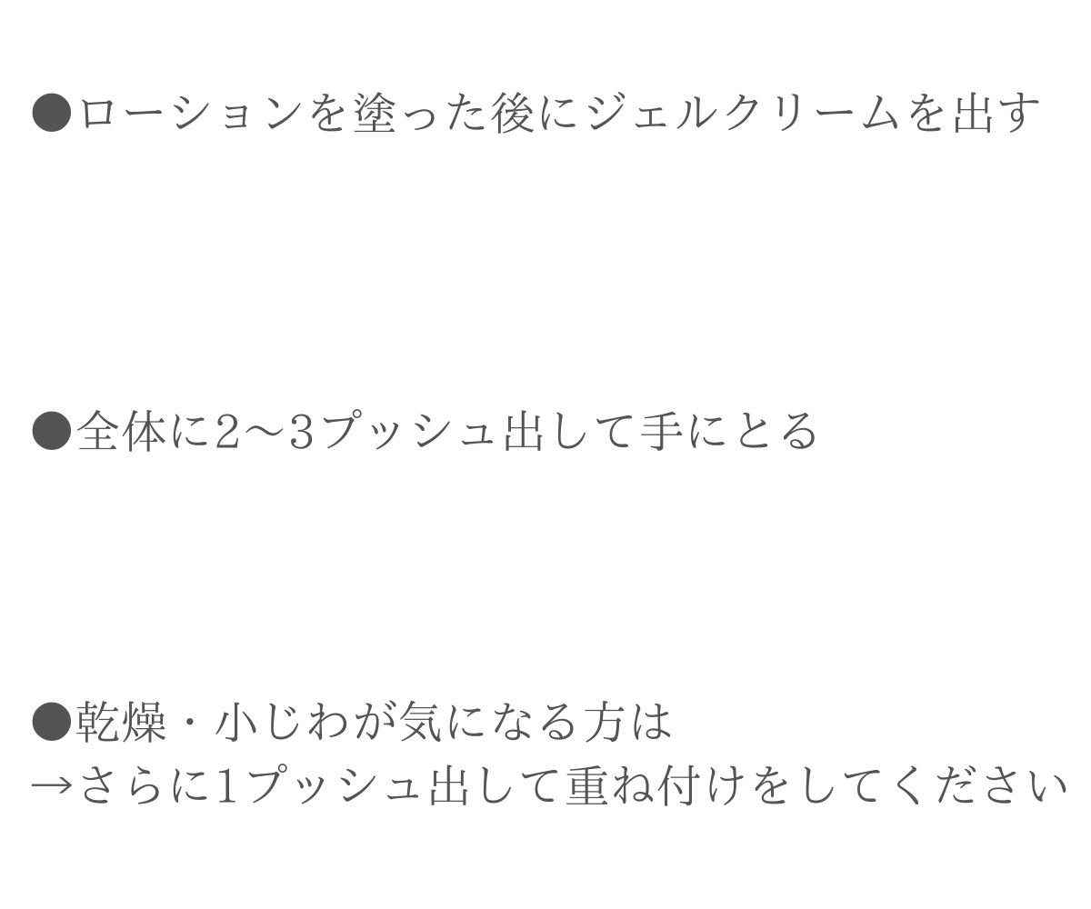 ●ローションを塗った後にジェルクリームを出す●全体に1プッシュ出して手に取る●乾燥・小じわが気になる方は→さらに1プッシュ出して重ねつけをしてください。