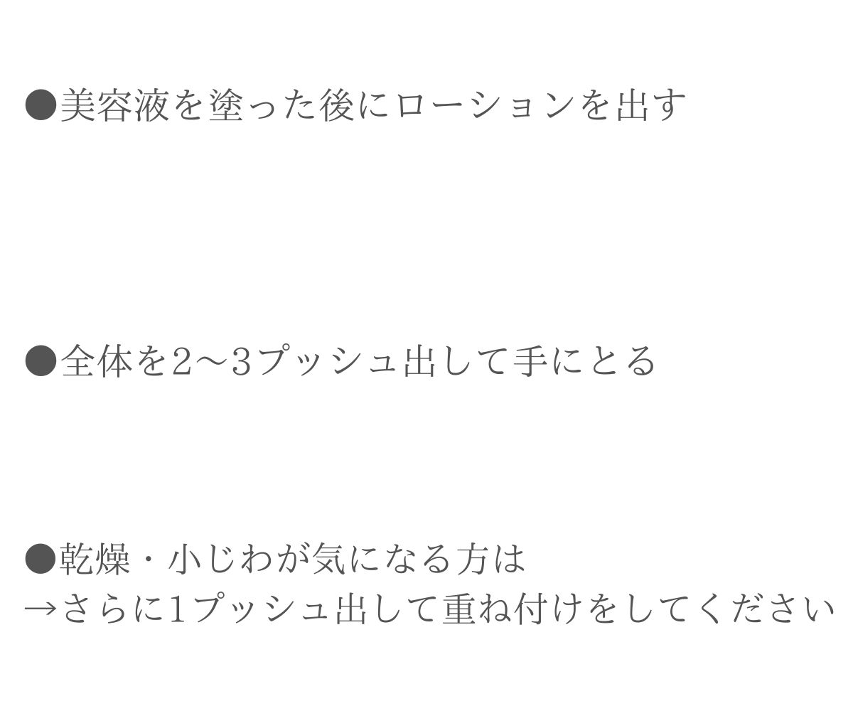 美容液を塗った後にローションを出す。全体を２～３プッシュ出して手に取る。乾燥・小じわが気になる方は→さらに1プッシュ出して重ね付けをしてください。